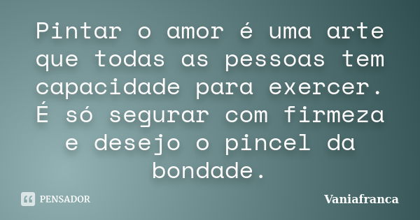 Pintar o amor é uma arte que todas as pessoas tem capacidade para exercer. É só segurar com firmeza e desejo o pincel da bondade.... Frase de Vaniafranca.