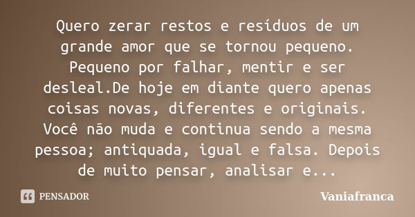 Quero zerar restos e resíduos de um grande amor que se tornou pequeno. Pequeno por falhar, mentir e ser desleal.De hoje em diante quero apenas coisas novas, dif... Frase de Vaniafranca.