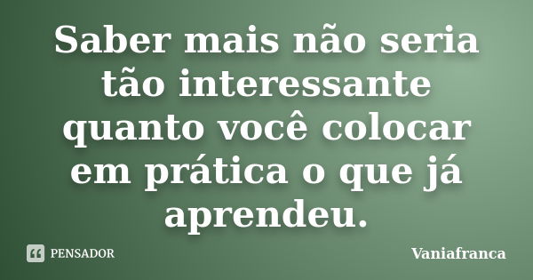 Saber mais não seria tão interessante quanto você colocar em prática o que já aprendeu.... Frase de Vaniafranca.