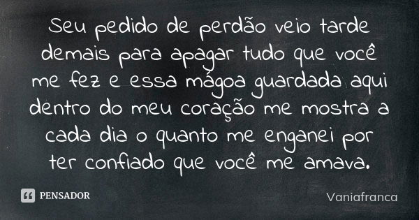 Seu pedido de perdão veio tarde demais para apagar tudo que você me fez e essa mágoa guardada aqui dentro do meu coração me mostra a cada dia o quanto me engane... Frase de Vaniafranca.