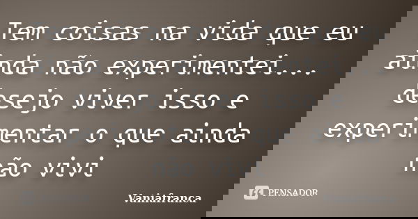 Tem coisas na vida que eu ainda não experimentei... desejo viver isso e experimentar o que ainda não vivi... Frase de Vaniafranca.