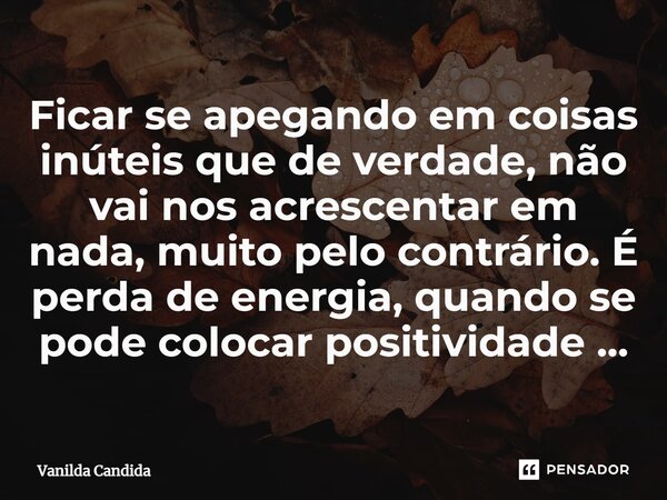 ⁠Ficar se apegando em coisas inúteis que de verdade, não vai nos acrescentar em nada, muito pelo contrário. É perda de energia, quando se pode colocar positivid... Frase de Vanilda Candida.