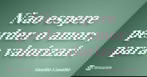 Não espere perder o amor; para valorizar!... Frase de Vanilda Candida.