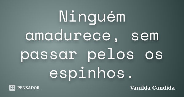 Ninguém amadurece, sem passar pelos os espinhos.... Frase de Vanilda Candida.