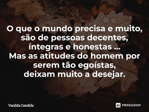 ⁠O que o mundo precisa e muito, são de pessoas decentes, íntegras e honestas ... Mas as atitudes do homem por serem tão egoístas, deixam muito a desejar.... Frase de Vanilda Candida.