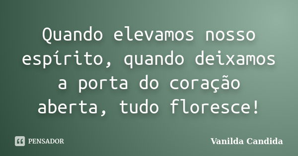 Quando elevamos nosso espírito, quando deixamos a porta do coração aberta, tudo floresce!... Frase de Vanilda Candida.