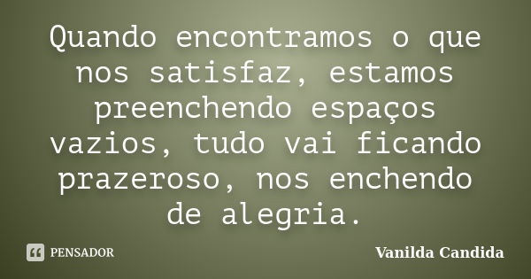 Quando encontramos o que nos satisfaz, estamos preenchendo espaços vazios, tudo vai ficando prazeroso, nos enchendo de alegria.... Frase de Vanilda Candida.