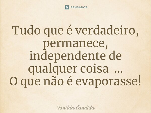 ⁠Tudo que é verdadeiro, permanece, independente de qualquer coisa ... O que não é evaporasse!... Frase de Vanilda Candida.