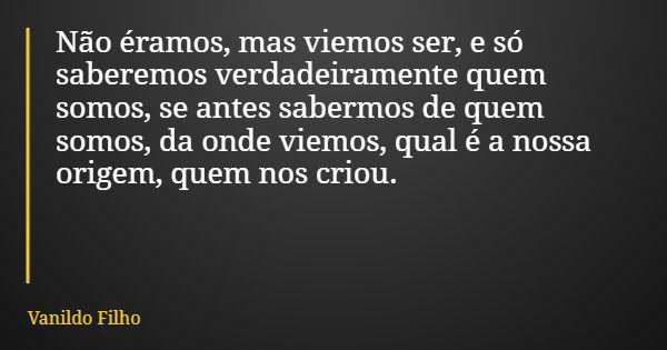 Não éramos, mas viemos ser, e só saberemos verdadeiramente quem somos, se antes sabermos de quem somos, da onde viemos, qual é a nossa origem, quem nos criou.... Frase de Vanildo Filho.