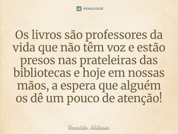 ⁠Os livros são professores da vida que não têm voz e estão presos nas prateleiras das bibliotecas e hoje em nossas mãos, a espera que alguém os dê um pouco de a... Frase de Vanildo Hilário.