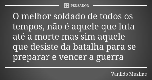 O melhor soldado de todos os tempos, não é aquele que luta até a morte mas sim aquele que desiste da batalha para se preparar e vencer a guerra... Frase de Vanildo Muzime.