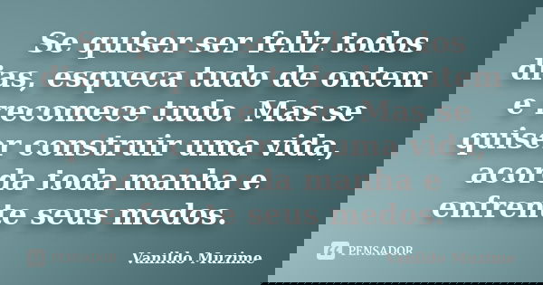 Se quiser ser feliz todos dias, esqueca tudo de ontem e recomece tudo. Mas se quiser construir uma vida, acorda toda manha e enfrente seus medos.... Frase de Vanildo Muzime.