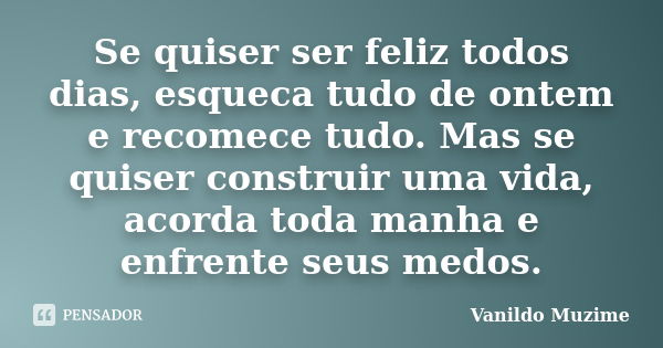 Se quiser ser feliz todos dias, esqueca tudo de ontem e recomece tudo. Mas se quiser construir uma vida, acorda toda manha e enfrente seus medos.... Frase de Vanildo Muzime.