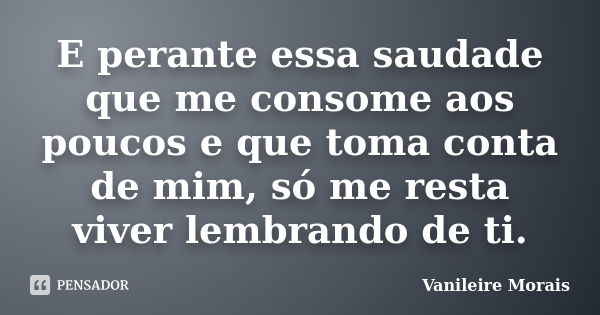 E perante essa saudade que me consome aos poucos e que toma conta de mim, só me resta viver lembrando de ti.... Frase de Vanileire Morais.