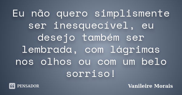 Eu não quero simplismente ser inesquecível, eu desejo também ser lembrada, com lágrimas nos olhos ou com um belo sorriso!... Frase de Vanileire Morais.