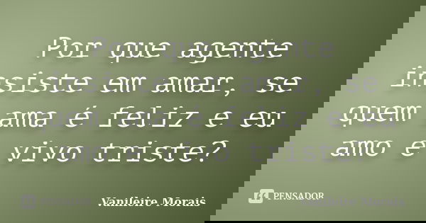 Por que agente insiste em amar, se quem ama é feliz e eu amo e vivo triste?... Frase de Vanileire Morais.
