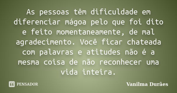 As pessoas têm dificuldade em diferenciar mágoa pelo que foi dito e feito momentaneamente, de mal agradecimento. Você ficar chateada com palavras e atitudes não... Frase de Vanilma Duraes.