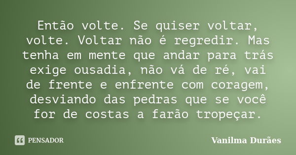 Então volte. Se quiser voltar, volte. Voltar não é regredir. Mas tenha em mente que andar para trás exige ousadia, não vá de ré, vai de frente e enfrente com co... Frase de Vanilma Duraes.