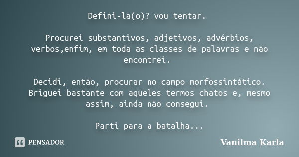 Defini-la(o)? vou tentar. Procurei substantivos, adjetivos, advérbios, verbos,enfim, em toda as classes de palavras e não encontrei. Decidi, então, procurar no ... Frase de Vanilma Karla.