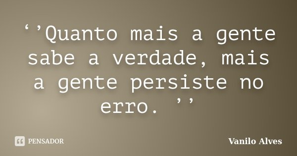 ‘’Quanto mais a gente sabe a verdade, mais a gente persiste no erro. ’’... Frase de Vanilo Alves.