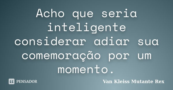 Acho que seria inteligente considerar adiar sua comemoração por um momento.... Frase de Van Kleiss Mutante Rex.