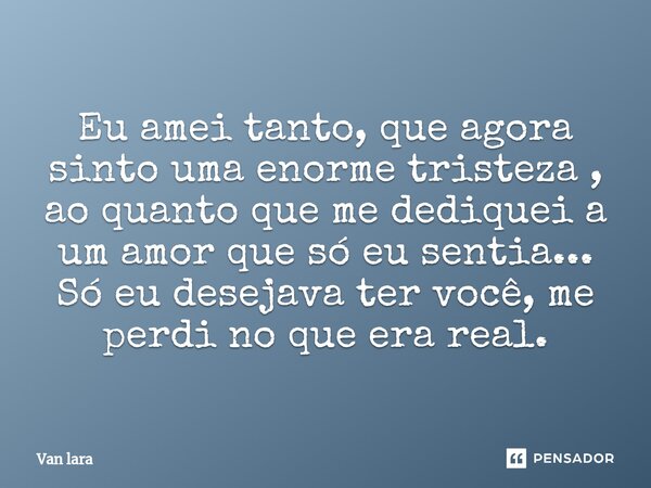 ⁠Eu amei tanto, que agora sinto uma enorme tristeza , ao quanto que me dediquei a um amor que só eu sentia... Só eu desejava ter você, me perdi no que era real.... Frase de Van lara.