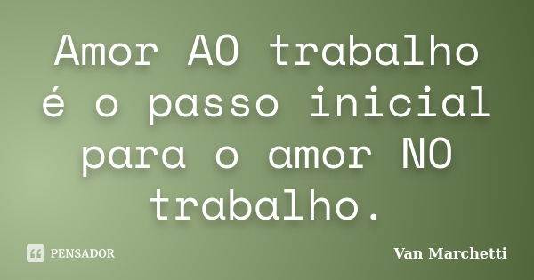 Amor AO trabalho é o passo inicial para o amor NO trabalho.... Frase de Van Marchetti.