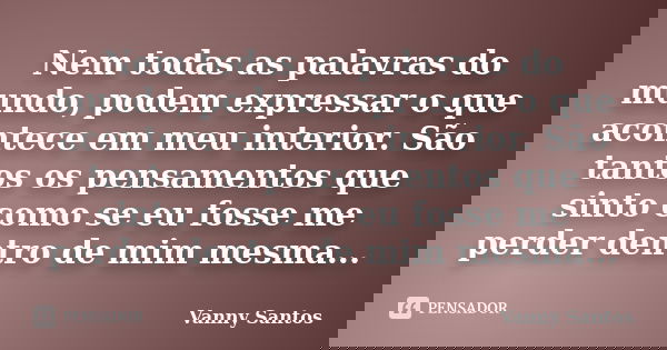 Nem todas as palavras do mundo, podem expressar o que acontece em meu interior. São tantos os pensamentos que sinto como se eu fosse me perder dentro de mim mes... Frase de Vanny Santos.