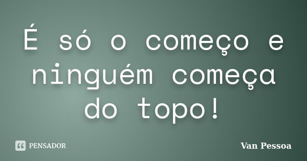 É só o começo e ninguém começa do topo!... Frase de Van Pessoa.