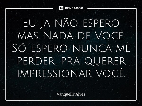 ⁠Eu ja não espero mas Nada de Você, Só espero nunca me perder, pra querer impressionar você.... Frase de Vanquelly Alves.