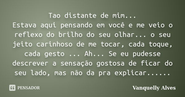 Tao distante de mim... Estava aqui pensando em você e me veio o reflexo do brilho do seu olhar... o seu jeito carinhoso de me tocar, cada toque, cada gesto ... ... Frase de Vanquelly Alves.