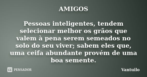 AMIGOS Pessoas inteligentes, tendem selecionar melhor os grãos que valem à pena serem semeados no solo do seu viver; sabem eles que, uma ceifa abundant... Frase de Vantuilo.