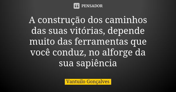 A construção dos caminhos das suas vitórias, depende muito das ferramentas que você conduz, no alforge da sua sapiência... Frase de Vantuilo Gonçalves.