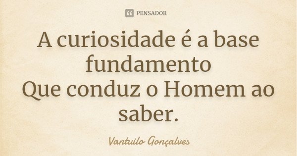 A curiosidade é a base fundamento Que conduz o Homem ao saber.... Frase de Vantuilo Gonçalves.