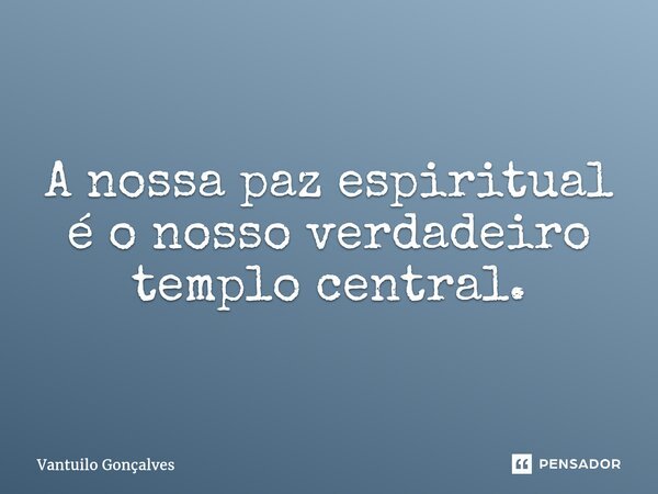 A nossa paz espiritual é o nosso verdadeiro templo central.... Frase de Vantuilo Gonçalves.