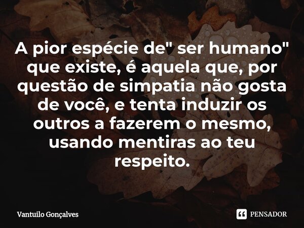 ⁠A pior espécie de " ser humano" que existe, é aquela que, por questão de simpatia não gosta de você, e tenta induzir os outros a fazerem o mesmo, usa... Frase de Vantuilo Gonçalves.