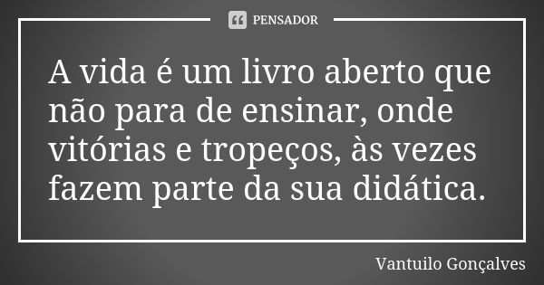 A vida é um livro aberto que não para de ensinar, onde vitórias e tropeços, às vezes fazem parte da sua didática.... Frase de Vantuilo Gonçalves.