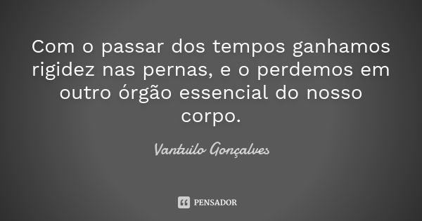 Com o passar dos tempos ganhamos rigidez nas pernas, e o perdemos em outro órgão essencial do nosso corpo.... Frase de Vantuilo Gonçalves.