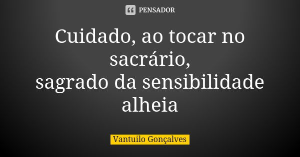 Cuidado, ao tocar no sacrário, sagrado da sensibilidade alheia... Frase de Vantuilo Gonçalves.