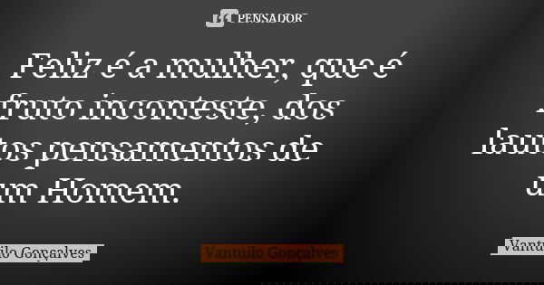 Feliz é a mulher, que é fruto inconteste, dos lautos pensamentos de um Homem.... Frase de Vantuilo Gonçalves.