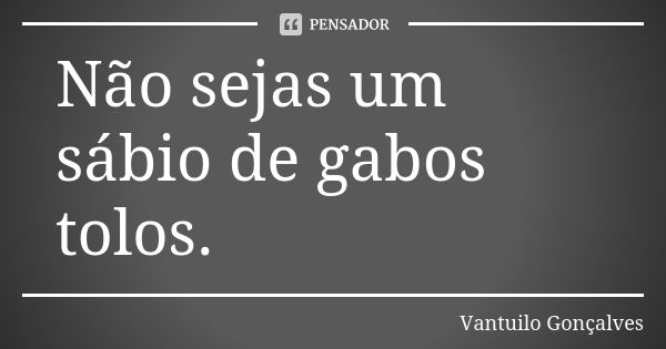 Não sejas um sábio de gabos tolos.... Frase de Vantuilo Gonçalves.