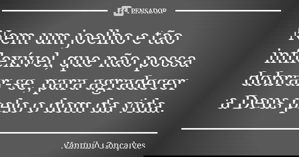 Nem um joelho e tão inflexível, que não possa dobrar-se, para agradecer a Deus pelo o dom da vida.... Frase de Vantuilo Gonçalves.