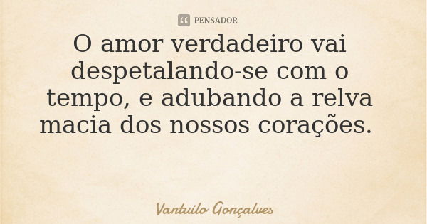 O amor verdadeiro vai despetalando-se com o tempo, e adubando a relva macia dos nossos corações.... Frase de Vantuilo Gonçalves.