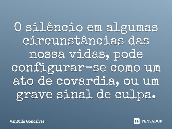 ⁠O silêncio em algumas circunstâncias das nossa vidas, pode configurar-se como um ato de covardia, ou um grave sinal de culpa.... Frase de Vantuilo Gonçalves.