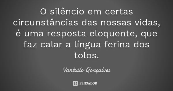 O silêncio em certas circunstâncias das nossas vidas, é uma resposta eloquente, que faz calar a língua ferina dos tolos.... Frase de Vantuilo Gonçalves.