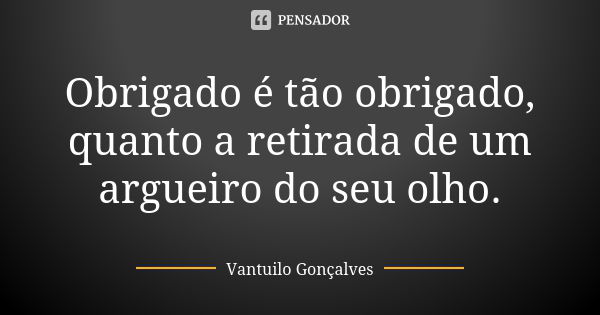 Obrigado é tão obrigado, quanto a retirada de um argueiro do seu olho.... Frase de Vantuilo Gonçalves.