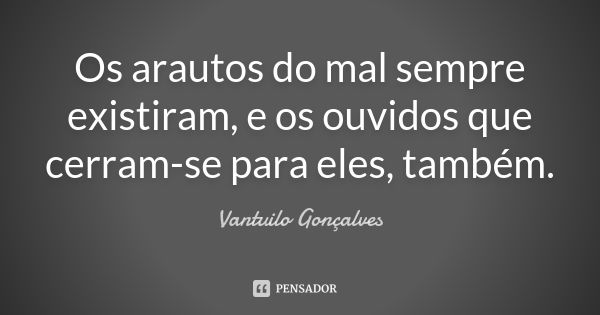 Os arautos do mal sempre existiram, e os ouvidos que cerram-se para eles, também.... Frase de Vantuilo Gonçalves.