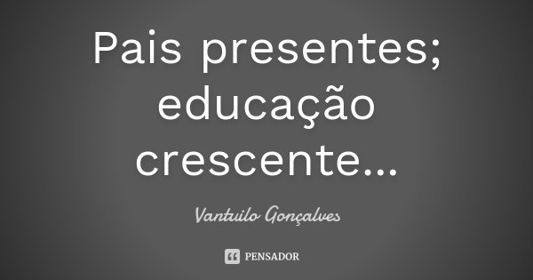 Pais presentes; educação crescente...... Frase de Vantuilo Gonçalves.