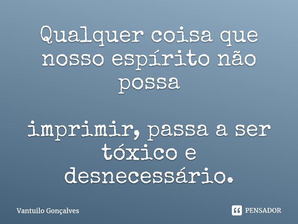 ⁠Qualquer coisa que nosso espírito não possa imprimir, passa a ser tóxico e desnecessário.... Frase de Vantuilo Gonçalves.