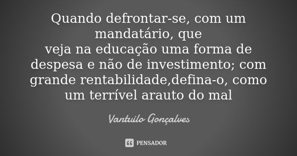 Quando defrontar-se, com um mandatário, que veja na educação uma forma de despesa e não de investimento; com grande rentabilidade,defina-o, como um terrível ara... Frase de Vantuilo Gonçalves.